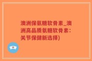 澳洲保氨糖软骨素_澳洲高品质氨糖软骨素：关节保健新选择)