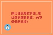 康仕健氨糖软骨素_康仕健氨糖软骨素：关节保健新选择)