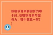 氨糖软骨素和健骨力哪个好_氨糖软骨素与健骨力：哪个更胜一筹？)