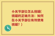 小关节部位怎么拔罐(拔罐的正确方法：如何在小关节部位有效使用拔罐？)