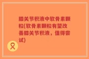 膝关节积液中软骨素颗粒(软骨素颗粒有望改善膝关节积液，值得尝试)