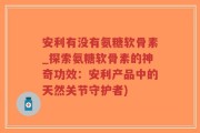 安利有没有氨糖软骨素_探索氨糖软骨素的神奇功效：安利产品中的天然关节守护者)