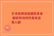 于洋老师讲氨糖软骨素 解析其功效作用及适用人群