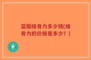 蓝版维骨力多少钱(维骨力的价格是多少？)