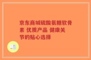京东商城硫酸氨糖软骨素 优质产品 健康关节的贴心选择
