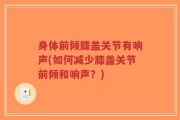 身体前倾膝盖关节有响声(如何减少膝盖关节前倾和响声？)