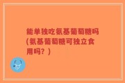 能单独吃氨基葡萄糖吗(氨基葡萄糖可独立食用吗？)