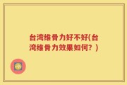 台湾维骨力好不好(台湾维骨力效果如何？)