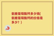 氨糖葡萄酸钙多少钱(氨糖葡萄酸钙的价格是多少？)