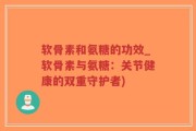 软骨素和氨糖的功效_软骨素与氨糖：关节健康的双重守护者)