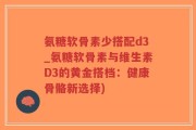 氨糖软骨素少搭配d3_氨糖软骨素与维生素D3的黄金搭档：健康骨骼新选择)