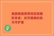 美国普丽普莱双倍氨糖软骨素：关节健康的有力守护者