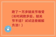 跑了一万步腿关节难受(长时间跑步后，腿关节不适？试试这些缓解方法！)