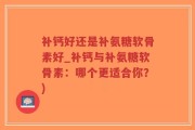 补钙好还是补氨糖软骨素好_补钙与补氨糖软骨素：哪个更适合你？)