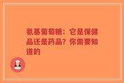 氨基葡萄糖：它是保健品还是药品？你需要知道的