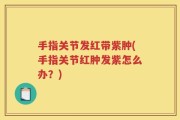 手指关节发红带紫肿(手指关节红肿发紫怎么办？)