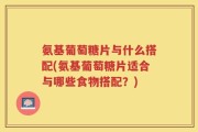 氨基葡萄糖片与什么搭配(氨基葡萄糖片适合与哪些食物搭配？)