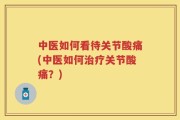 中医如何看待关节酸痛(中医如何治疗关节酸痛？)