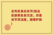 去死皮美白关节(除去皮肤黑色素沉淀，改善关节灵活度，健康护肤)
