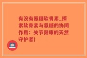 有没有氨糖软骨素_探索软骨素与氨糖的协同作用：关节健康的天然守护者)
