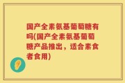 国产全素氨基葡萄糖有吗(国产全素氨基葡萄糖产品推出，适合素食者食用)