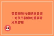 葡萄糖胺与氨糖软骨素：对关节健康的重要意义及作用