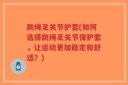 跳绳足关节护套(如何选择跳绳足关节保护套，让运动更加稳定和舒适？)