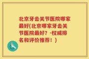 北京牙齿关节医院哪家最好(北京哪家牙齿关节医院最好？-权威排名和评价推荐！)