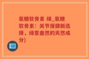 氨糖软骨素 绿_氨糖软骨素：关节保健新选择，绿意盎然的天然成分)