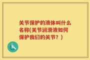 关节保护的液体叫什么名称(关节润滑液如何保护我们的关节？)