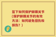 篮下如何保护脚踝关节(保护脚踝关节的有效方法：如何避免扭伤和损伤？)