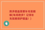 跑步膝盖需要补充氨糖嘛(每周跑步？记得补充氨糖保护膝盖！)