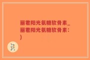 丽君阳光氨糖软骨素_丽君阳光氨糖软骨素：)