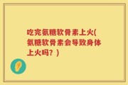 吃完氨糖软骨素上火(氨糖软骨素会导致身体上火吗？)