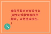 膝关节超声会导致什么(避免过度使用膝关节超声，以免造成损伤。)