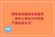 解锁金氨糖微生物菌剂，提升土壤活力与作物产量的新方法”