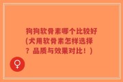 狗狗软骨素哪个比较好(犬用软骨素怎样选择？品质与效果对比！)