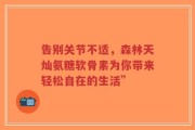 告别关节不适，森林天灿氨糖软骨素为你带来轻松自在的生活”