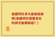 氨糖钙片多久能吸收掉啊(氨糖钙片需要多长时间才能被吸收？)