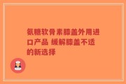 氨糖软骨素膝盖外用进口产品 缓解膝盖不适的新选择