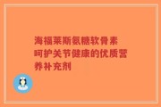 海福莱斯氨糖软骨素 呵护关节健康的优质营养补充剂