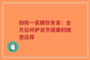 四和一氨糖软骨素：全方位呵护关节健康的理想选择