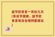 益节软骨素一天吃几次(骨关节健康，益节软骨素每日合理剂量建议)
