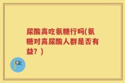 尿酸高吃氨糖行吗(氨糖对高尿酸人群是否有益？)