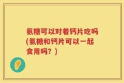 氨糖可以对着钙片吃吗(氨糖和钙片可以一起食用吗？)