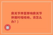 肩关节伸直弹响肩关节伸展时嘎吱响，该怎么办？)
