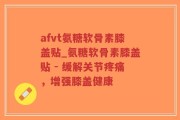 afvt氨糖软骨素膝盖贴_氨糖软骨素膝盖贴 - 缓解关节疼痛，增强膝盖健康