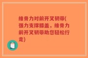 维骨力对前开叉韧带(强力支撑膝盖，维骨力前开叉韧带助您轻松行走)
