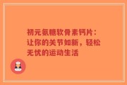 初元氨糖软骨素钙片：让你的关节如新，轻松无忧的运动生活