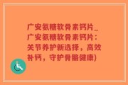 广安氨糖软骨素钙片_广安氨糖软骨素钙片：关节养护新选择，高效补钙，守护骨骼健康)